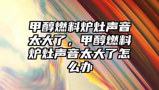 甲醇燃料爐灶聲音太大了，甲醇燃料爐灶聲音太大了怎么辦