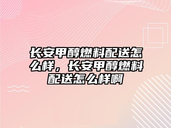 長安甲醇燃料配送怎么樣，長安甲醇燃料配送怎么樣啊