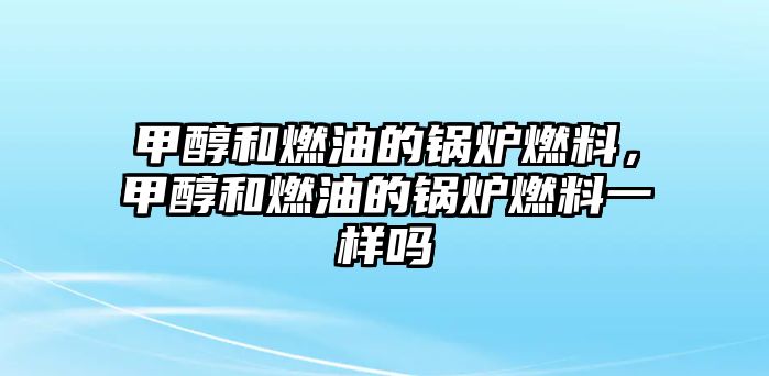 甲醇和燃油的鍋爐燃料，甲醇和燃油的鍋爐燃料一樣嗎