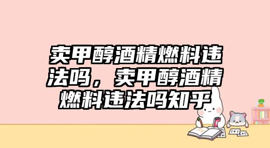 賣甲醇酒精燃料違法嗎，賣甲醇酒精燃料違法嗎知乎