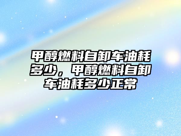 甲醇燃料自卸車油耗多少，甲醇燃料自卸車油耗多少正常