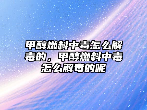 甲醇燃料中毒怎么解毒的，甲醇燃料中毒怎么解毒的呢