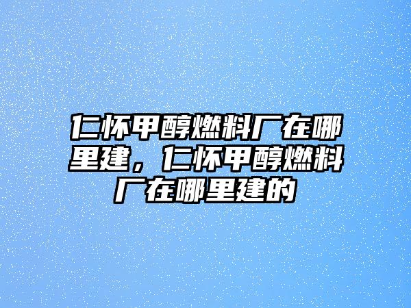 仁懷甲醇燃料廠在哪里建，仁懷甲醇燃料廠在哪里建的