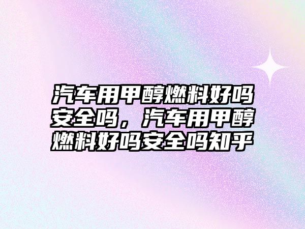 汽車用甲醇燃料好嗎安全嗎，汽車用甲醇燃料好嗎安全嗎知乎