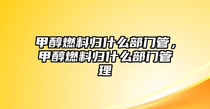 甲醇燃料歸什么部門管，甲醇燃料歸什么部門管理