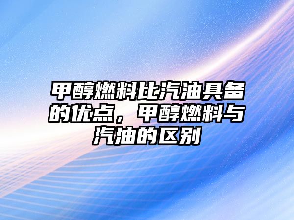 甲醇燃料比汽油具備的優(yōu)點，甲醇燃料與汽油的區(qū)別