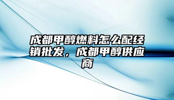 成都甲醇燃料怎么配經(jīng)銷批發(fā)，成都甲醇供應(yīng)商