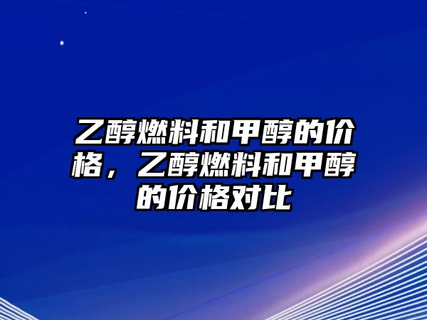 乙醇燃料和甲醇的價(jià)格，乙醇燃料和甲醇的價(jià)格對(duì)比