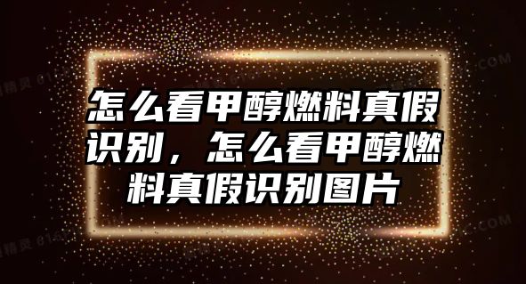 怎么看甲醇燃料真假識別，怎么看甲醇燃料真假識別圖片