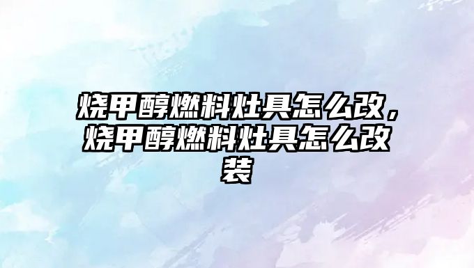 燒甲醇燃料灶具怎么改，燒甲醇燃料灶具怎么改裝