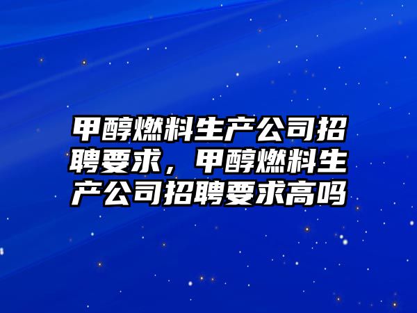 甲醇燃料生產公司招聘要求，甲醇燃料生產公司招聘要求高嗎