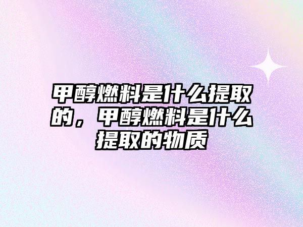 甲醇燃料是什么提取的，甲醇燃料是什么提取的物質(zhì)