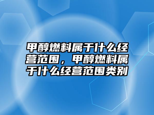 甲醇燃料屬于什么經(jīng)營范圍，甲醇燃料屬于什么經(jīng)營范圍類別