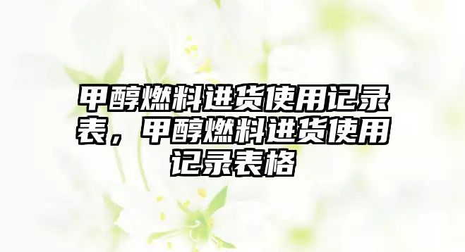 甲醇燃料進(jìn)貨使用記錄表，甲醇燃料進(jìn)貨使用記錄表格