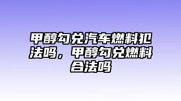 甲醇勾兌汽車(chē)燃料犯法嗎，甲醇勾兌燃料合法嗎