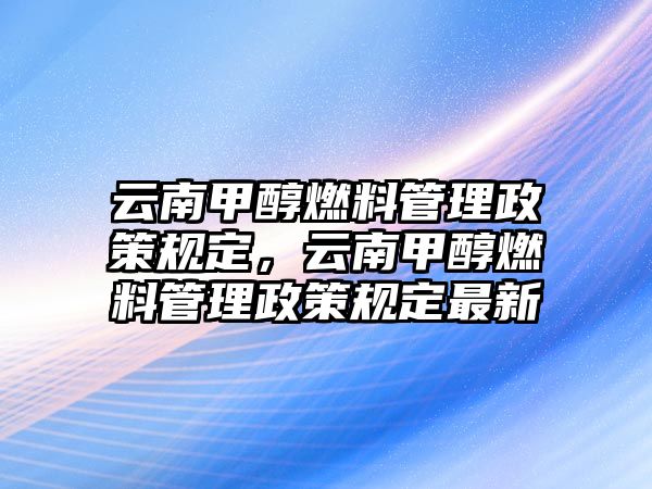 云南甲醇燃料管理政策規(guī)定，云南甲醇燃料管理政策規(guī)定最新