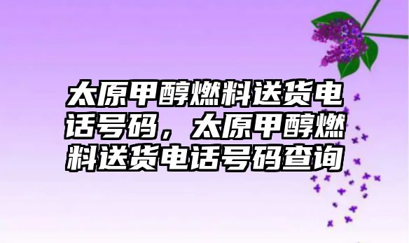 太原甲醇燃料送貨電話號碼，太原甲醇燃料送貨電話號碼查詢