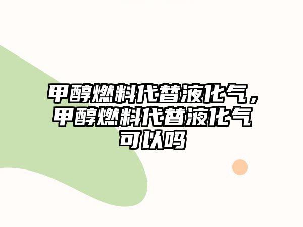 甲醇燃料代替液化氣，甲醇燃料代替液化氣可以嗎