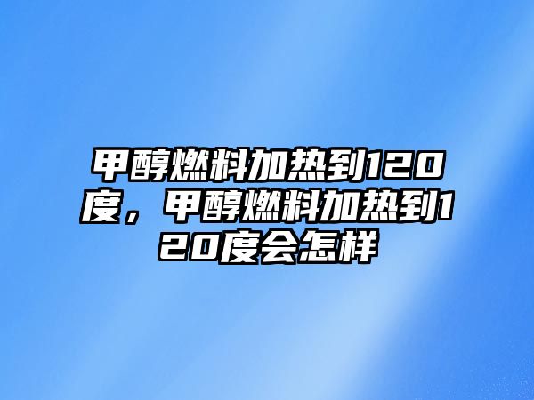 甲醇燃料加熱到120度，甲醇燃料加熱到120度會(huì)怎樣