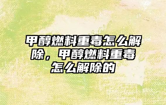 甲醇燃料重毒怎么解除，甲醇燃料重毒怎么解除的