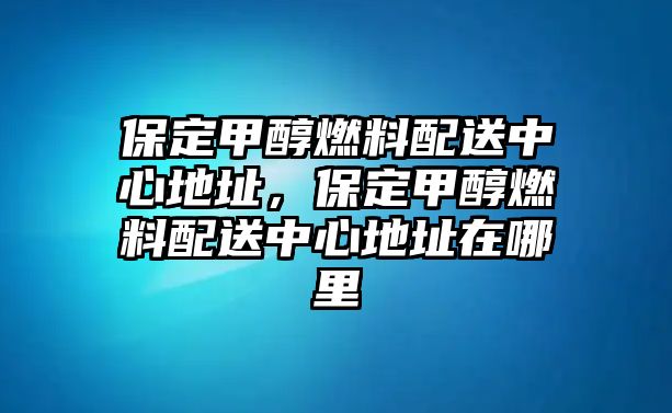 保定甲醇燃料配送中心地址，保定甲醇燃料配送中心地址在哪里