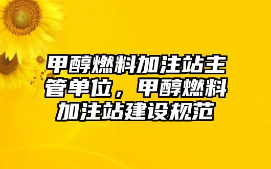 甲醇燃料加注站主管單位，甲醇燃料加注站建設(shè)規(guī)范