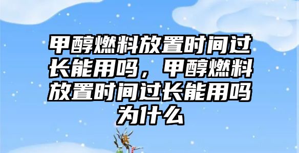 甲醇燃料放置時(shí)間過(guò)長(zhǎng)能用嗎，甲醇燃料放置時(shí)間過(guò)長(zhǎng)能用嗎為什么