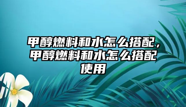 甲醇燃料和水怎么搭配，甲醇燃料和水怎么搭配使用