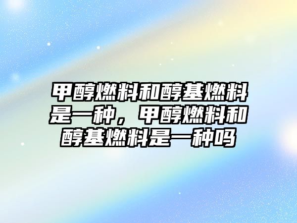 甲醇燃料和醇基燃料是一種，甲醇燃料和醇基燃料是一種嗎