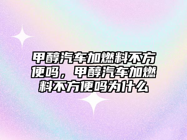 甲醇汽車加燃料不方便嗎，甲醇汽車加燃料不方便嗎為什么