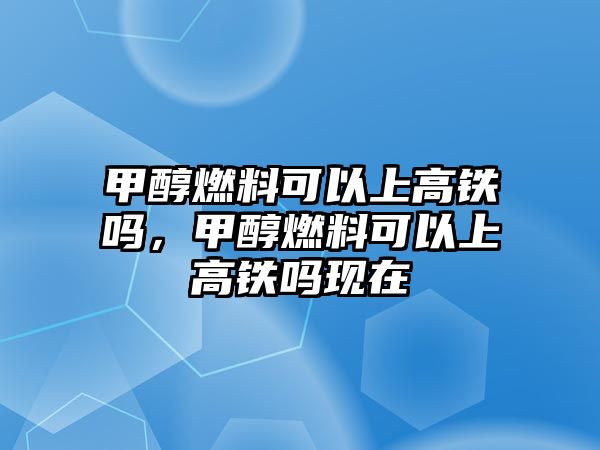 甲醇燃料可以上高鐵嗎，甲醇燃料可以上高鐵嗎現(xiàn)在