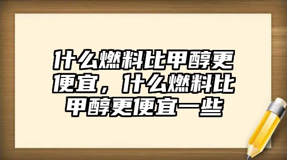 什么燃料比甲醇更便宜，什么燃料比甲醇更便宜一些