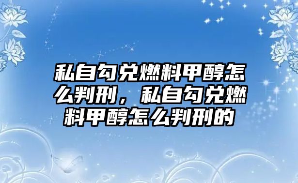 私自勾兌燃料甲醇怎么判刑，私自勾兌燃料甲醇怎么判刑的