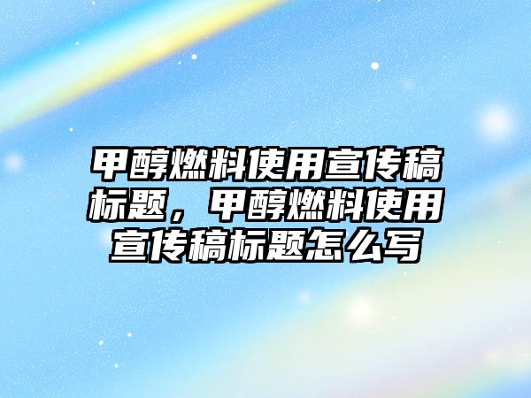 甲醇燃料使用宣傳稿標題，甲醇燃料使用宣傳稿標題怎么寫