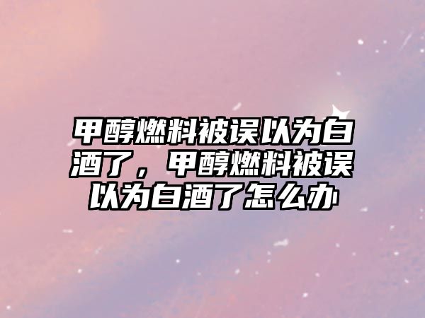 甲醇燃料被誤以為白酒了，甲醇燃料被誤以為白酒了怎么辦