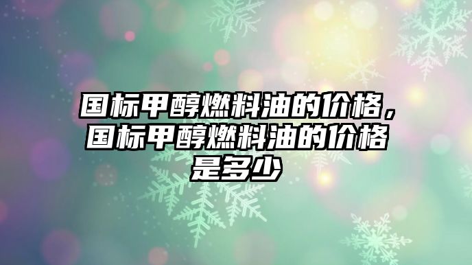 國(guó)標(biāo)甲醇燃料油的價(jià)格，國(guó)標(biāo)甲醇燃料油的價(jià)格是多少