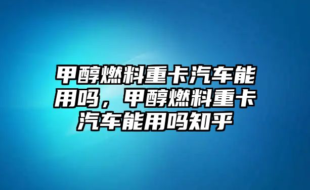 甲醇燃料重卡汽車能用嗎，甲醇燃料重卡汽車能用嗎知乎