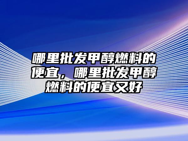 哪里批發(fā)甲醇燃料的便宜，哪里批發(fā)甲醇燃料的便宜又好