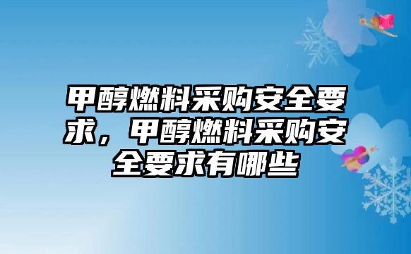 甲醇燃料采購(gòu)安全要求，甲醇燃料采購(gòu)安全要求有哪些