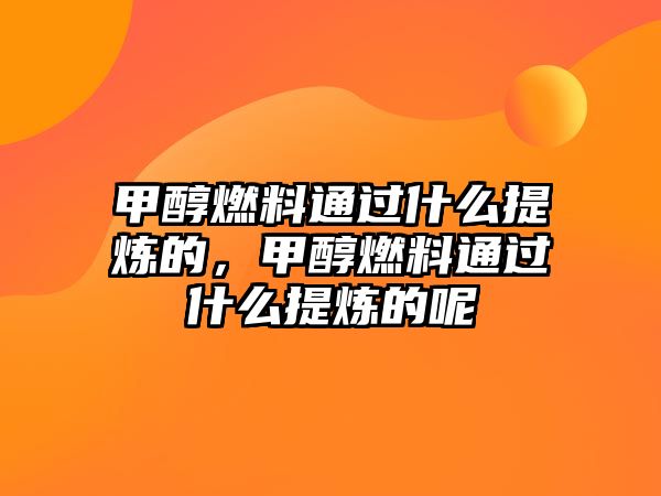 甲醇燃料通過什么提煉的，甲醇燃料通過什么提煉的呢