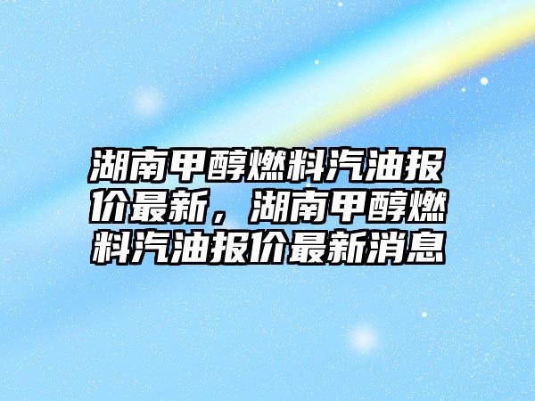 湖南甲醇燃料汽油報價最新，湖南甲醇燃料汽油報價最新消息