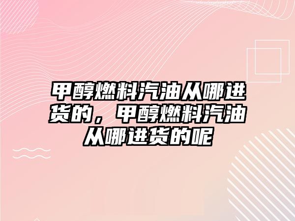 甲醇燃料汽油從哪進貨的，甲醇燃料汽油從哪進貨的呢