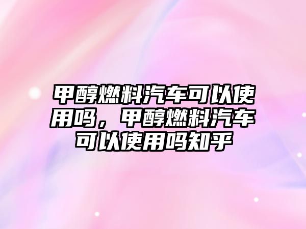 甲醇燃料汽車可以使用嗎，甲醇燃料汽車可以使用嗎知乎