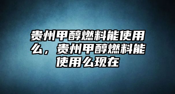 貴州甲醇燃料能使用么，貴州甲醇燃料能使用么現(xiàn)在