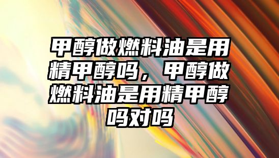 甲醇做燃料油是用精甲醇嗎，甲醇做燃料油是用精甲醇嗎對嗎