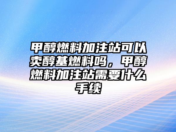 甲醇燃料加注站可以賣醇基燃料嗎，甲醇燃料加注站需要什么手續(xù)