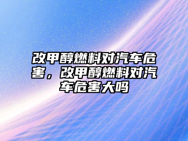 改甲醇燃料對(duì)汽車危害，改甲醇燃料對(duì)汽車危害大嗎