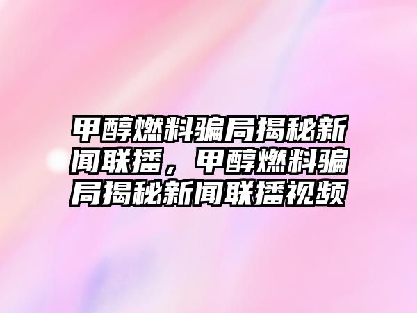 甲醇燃料騙局揭秘新聞聯(lián)播，甲醇燃料騙局揭秘新聞聯(lián)播視頻