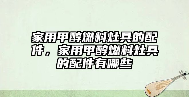 家用甲醇燃料灶具的配件，家用甲醇燃料灶具的配件有哪些