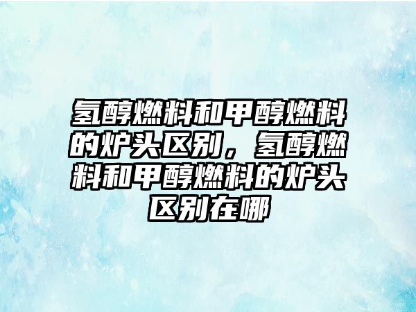 氫醇燃料和甲醇燃料的爐頭區(qū)別，氫醇燃料和甲醇燃料的爐頭區(qū)別在哪